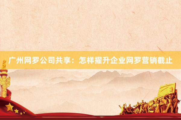广州网罗公司共享：怎样擢升企业网罗营销截止