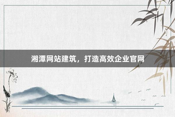 湘潭网站建筑，打造高效企业官网