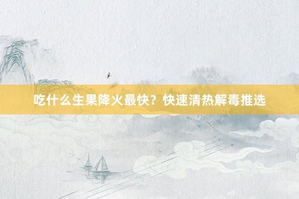 吃什么生果降火最快？快速清热解毒推选