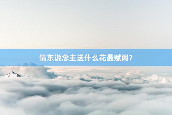 情东说念主送什么花最赋闲？