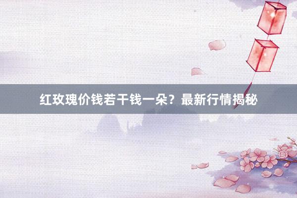 红玫瑰价钱若干钱一朵？最新行情揭秘