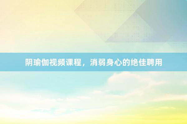 阴瑜伽视频课程，消弱身心的绝佳聘用